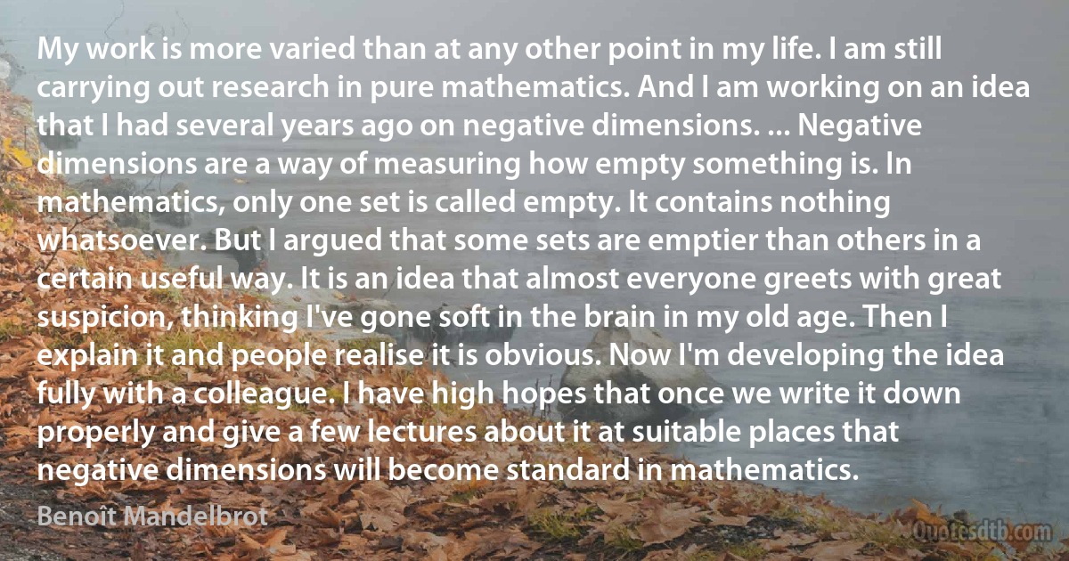 My work is more varied than at any other point in my life. I am still carrying out research in pure mathematics. And I am working on an idea that I had several years ago on negative dimensions. ... Negative dimensions are a way of measuring how empty something is. In mathematics, only one set is called empty. It contains nothing whatsoever. But I argued that some sets are emptier than others in a certain useful way. It is an idea that almost everyone greets with great suspicion, thinking I've gone soft in the brain in my old age. Then I explain it and people realise it is obvious. Now I'm developing the idea fully with a colleague. I have high hopes that once we write it down properly and give a few lectures about it at suitable places that negative dimensions will become standard in mathematics. (Benoît Mandelbrot)