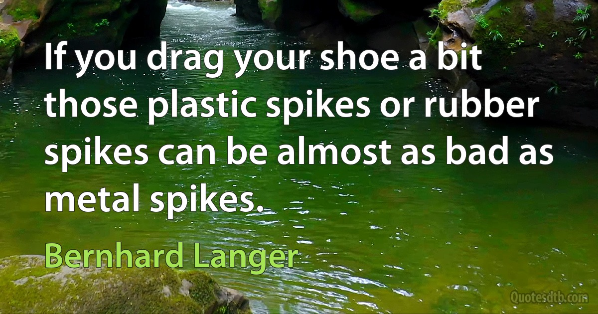 If you drag your shoe a bit those plastic spikes or rubber spikes can be almost as bad as metal spikes. (Bernhard Langer)