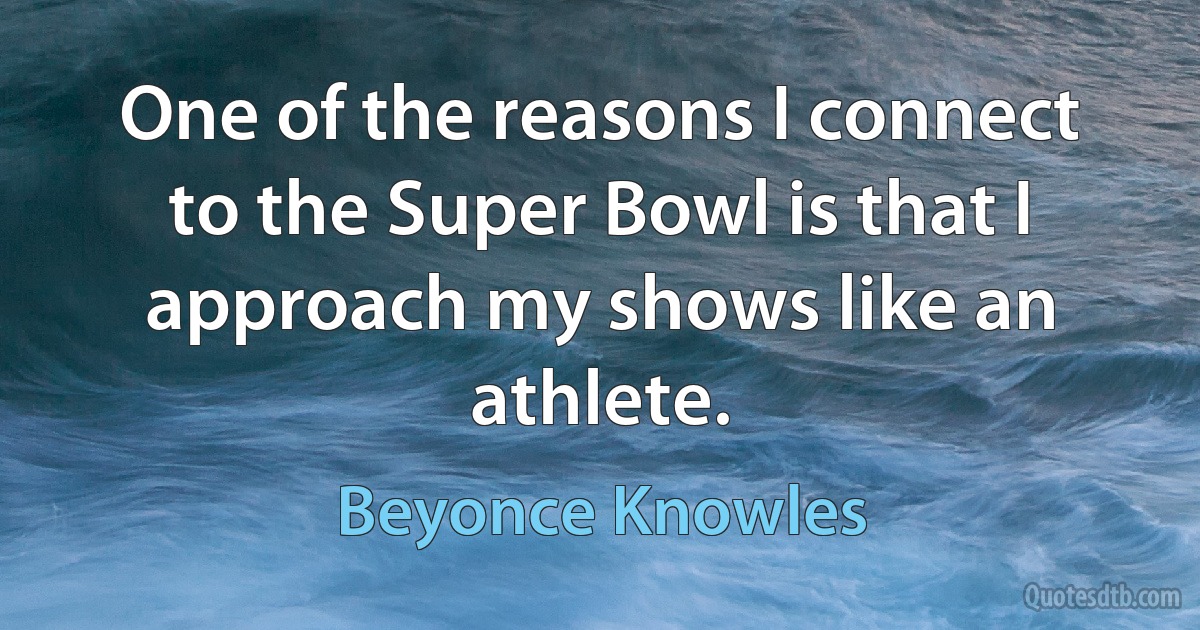 One of the reasons I connect to the Super Bowl is that I approach my shows like an athlete. (Beyonce Knowles)