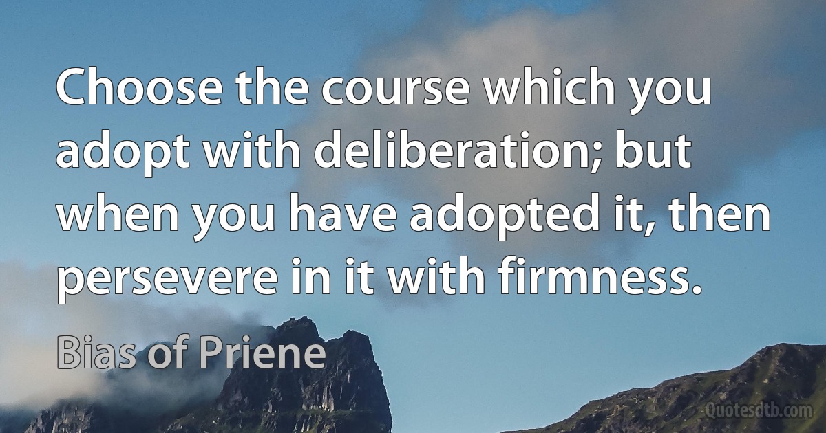 Choose the course which you adopt with deliberation; but when you have adopted it, then persevere in it with firmness. (Bias of Priene)