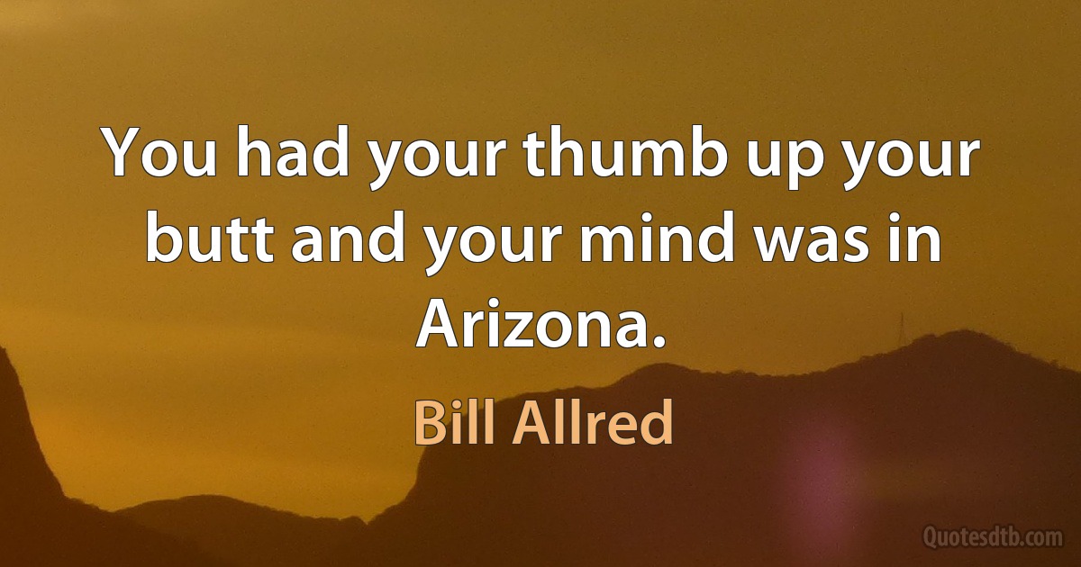 You had your thumb up your butt and your mind was in Arizona. (Bill Allred)