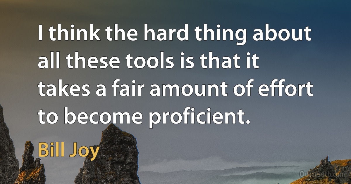 I think the hard thing about all these tools is that it takes a fair amount of effort to become proficient. (Bill Joy)