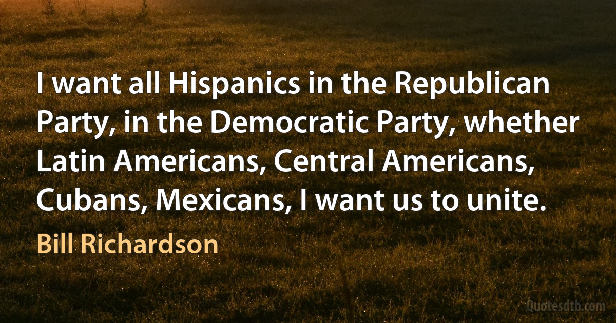 I want all Hispanics in the Republican Party, in the Democratic Party, whether Latin Americans, Central Americans, Cubans, Mexicans, I want us to unite. (Bill Richardson)