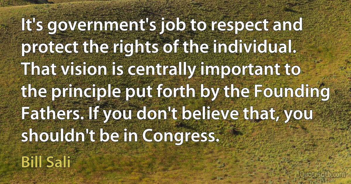 It's government's job to respect and protect the rights of the individual. That vision is centrally important to the principle put forth by the Founding Fathers. If you don't believe that, you shouldn't be in Congress. (Bill Sali)