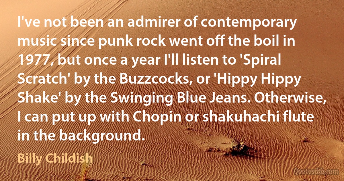 I've not been an admirer of contemporary music since punk rock went off the boil in 1977, but once a year I'll listen to 'Spiral Scratch' by the Buzzcocks, or 'Hippy Hippy Shake' by the Swinging Blue Jeans. Otherwise, I can put up with Chopin or shakuhachi flute in the background. (Billy Childish)