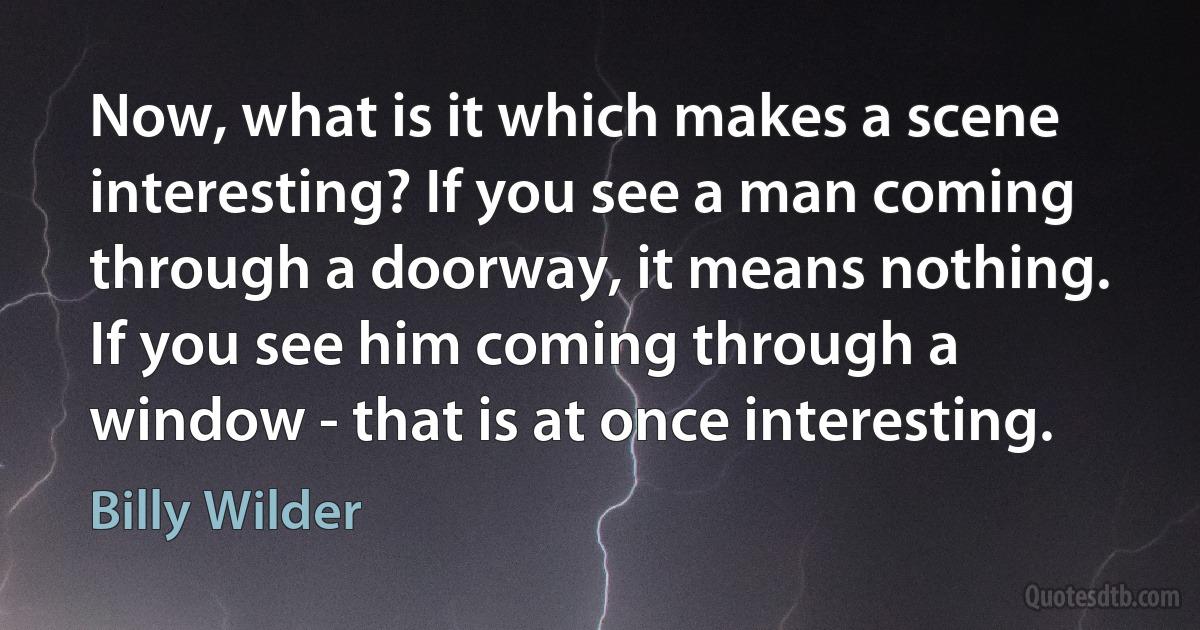 Now, what is it which makes a scene interesting? If you see a man coming through a doorway, it means nothing. If you see him coming through a window - that is at once interesting. (Billy Wilder)