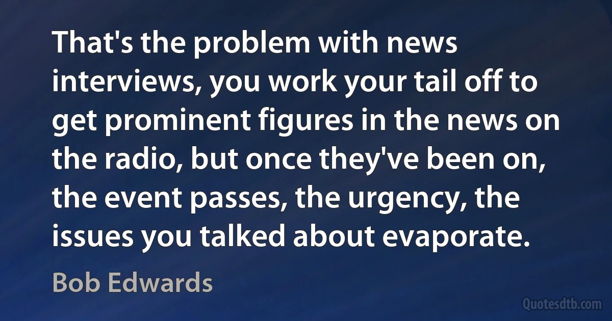 That's the problem with news interviews, you work your tail off to get prominent figures in the news on the radio, but once they've been on, the event passes, the urgency, the issues you talked about evaporate. (Bob Edwards)