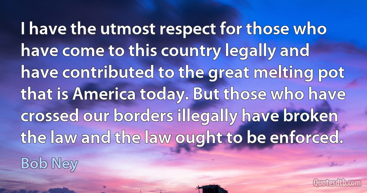 I have the utmost respect for those who have come to this country legally and have contributed to the great melting pot that is America today. But those who have crossed our borders illegally have broken the law and the law ought to be enforced. (Bob Ney)