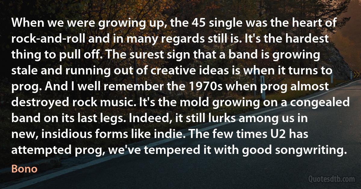 When we were growing up, the 45 single was the heart of rock-and-roll and in many regards still is. It's the hardest thing to pull off. The surest sign that a band is growing stale and running out of creative ideas is when it turns to prog. And I well remember the 1970s when prog almost destroyed rock music. It's the mold growing on a congealed band on its last legs. Indeed, it still lurks among us in new, insidious forms like indie. The few times U2 has attempted prog, we've tempered it with good songwriting. (Bono)