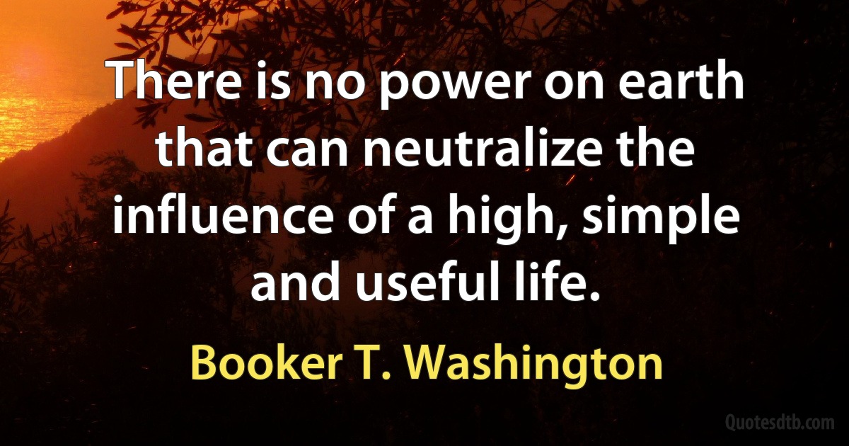 There is no power on earth that can neutralize the influence of a high, simple and useful life. (Booker T. Washington)