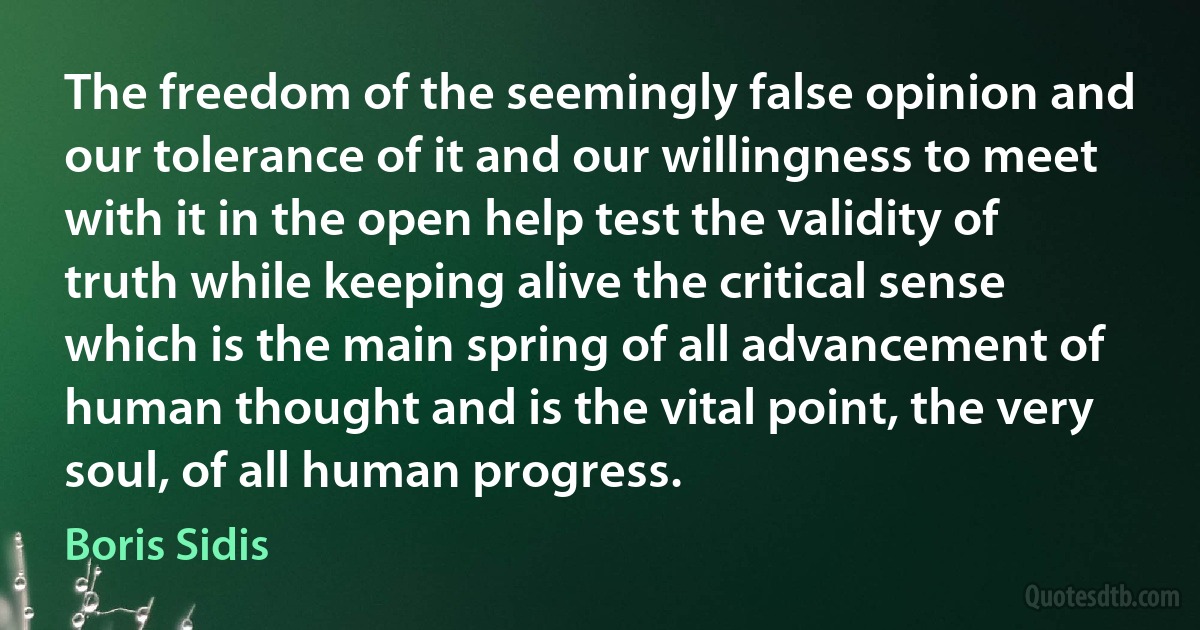 The freedom of the seemingly false opinion and our tolerance of it and our willingness to meet with it in the open help test the validity of truth while keeping alive the critical sense which is the main spring of all advancement of human thought and is the vital point, the very soul, of all human progress. (Boris Sidis)