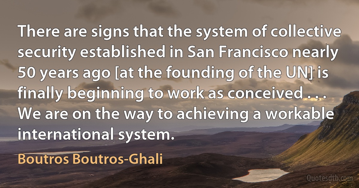 There are signs that the system of collective security established in San Francisco nearly 50 years ago [at the founding of the UN] is finally beginning to work as conceived . . . We are on the way to achieving a workable international system. (Boutros Boutros-Ghali)