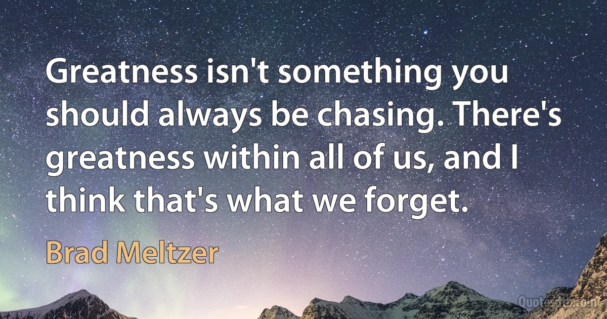 Greatness isn't something you should always be chasing. There's greatness within all of us, and I think that's what we forget. (Brad Meltzer)