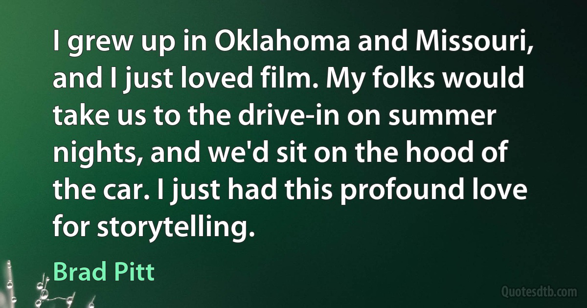 I grew up in Oklahoma and Missouri, and I just loved film. My folks would take us to the drive-in on summer nights, and we'd sit on the hood of the car. I just had this profound love for storytelling. (Brad Pitt)