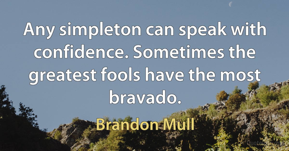 Any simpleton can speak with confidence. Sometimes the greatest fools have the most bravado. (Brandon Mull)