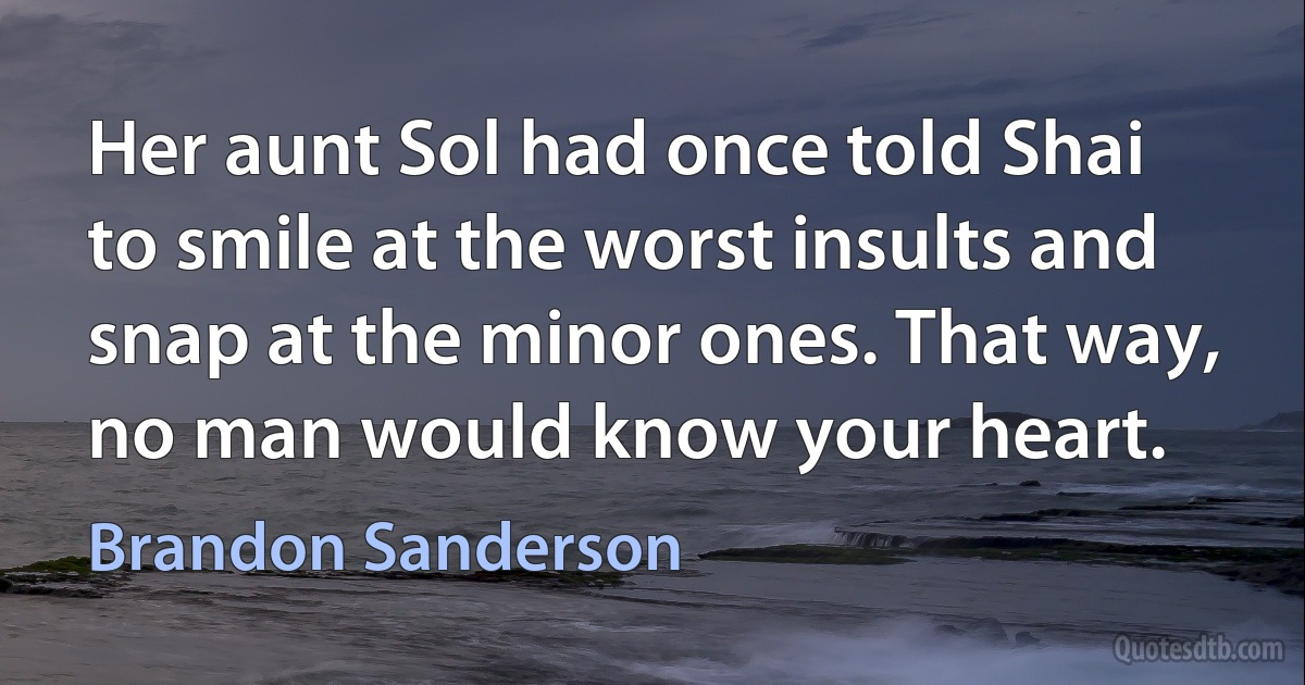 Her aunt Sol had once told Shai to smile at the worst insults and snap at the minor ones. That way, no man would know your heart. (Brandon Sanderson)