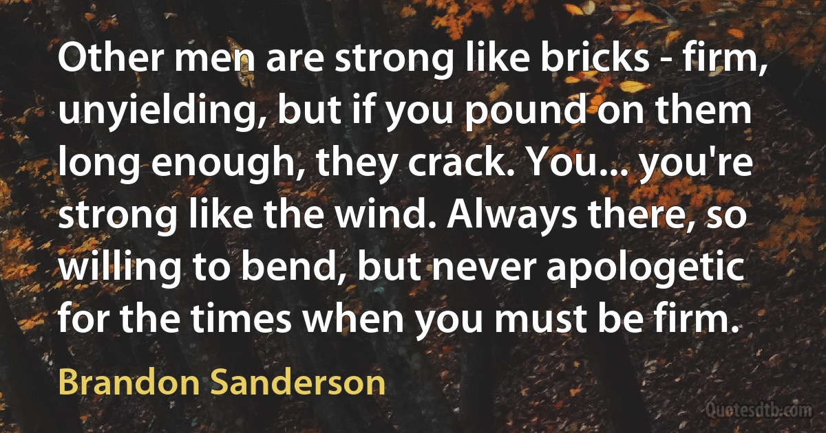 Other men are strong like bricks - firm, unyielding, but if you pound on them long enough, they crack. You... you're strong like the wind. Always there, so willing to bend, but never apologetic for the times when you must be firm. (Brandon Sanderson)