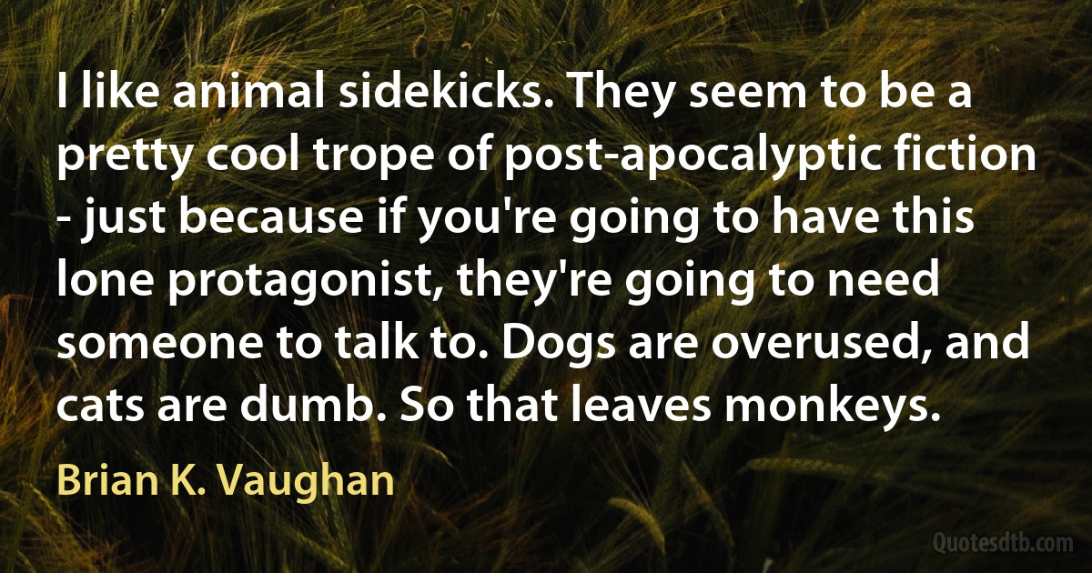 I like animal sidekicks. They seem to be a pretty cool trope of post-apocalyptic fiction - just because if you're going to have this lone protagonist, they're going to need someone to talk to. Dogs are overused, and cats are dumb. So that leaves monkeys. (Brian K. Vaughan)