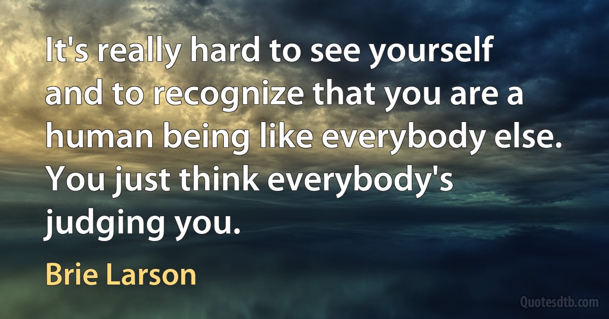 It's really hard to see yourself and to recognize that you are a human being like everybody else. You just think everybody's judging you. (Brie Larson)