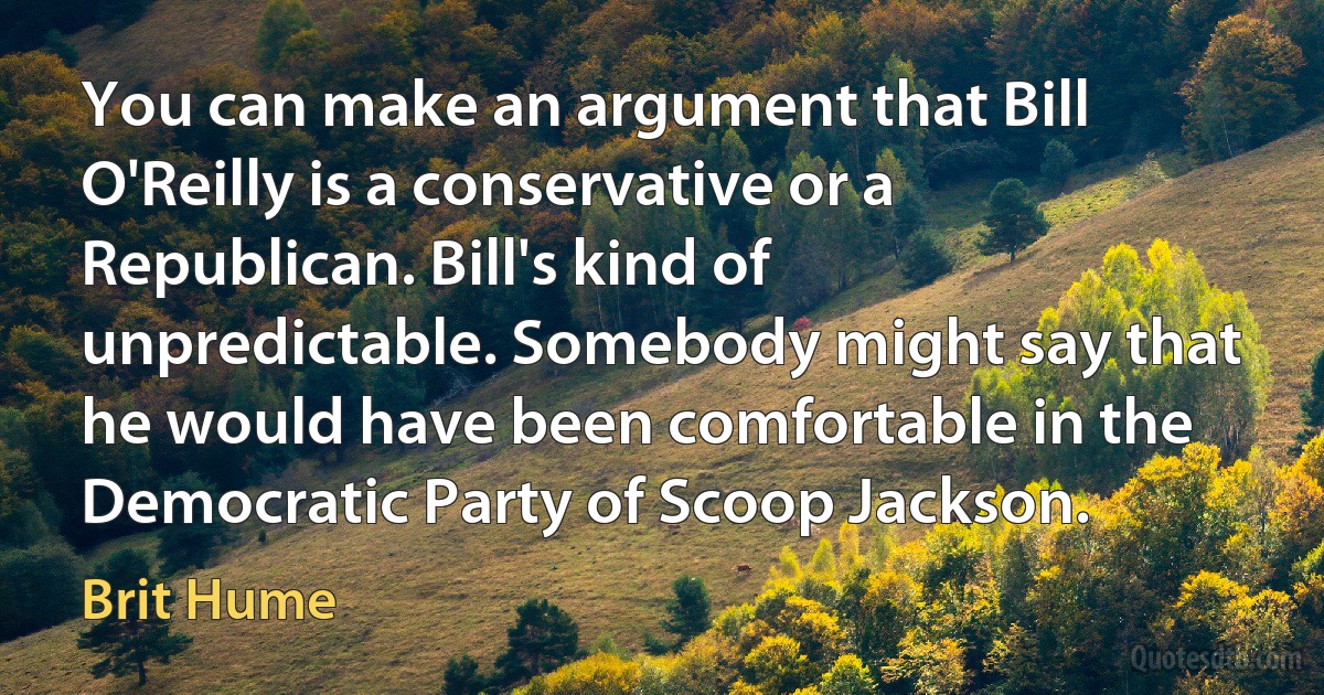 You can make an argument that Bill O'Reilly is a conservative or a Republican. Bill's kind of unpredictable. Somebody might say that he would have been comfortable in the Democratic Party of Scoop Jackson. (Brit Hume)