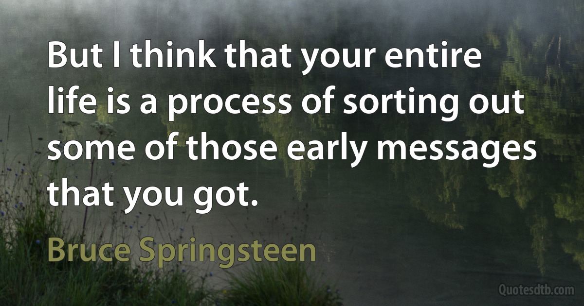 But I think that your entire life is a process of sorting out some of those early messages that you got. (Bruce Springsteen)