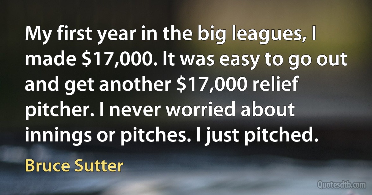 My first year in the big leagues, I made $17,000. It was easy to go out and get another $17,000 relief pitcher. I never worried about innings or pitches. I just pitched. (Bruce Sutter)