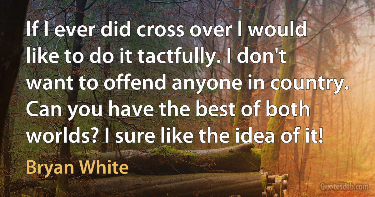 If I ever did cross over I would like to do it tactfully. I don't want to offend anyone in country. Can you have the best of both worlds? I sure like the idea of it! (Bryan White)