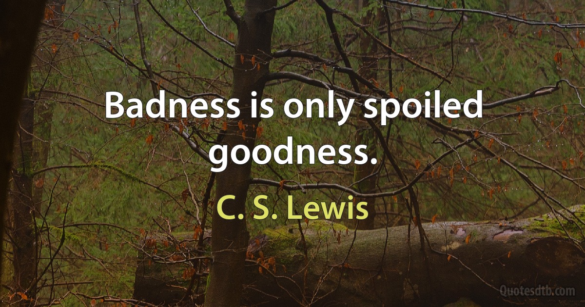 Badness is only spoiled goodness. (C. S. Lewis)