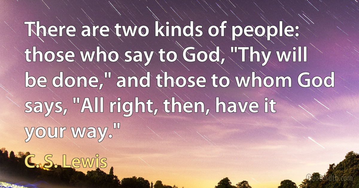 There are two kinds of people: those who say to God, "Thy will be done," and those to whom God says, "All right, then, have it your way." (C. S. Lewis)