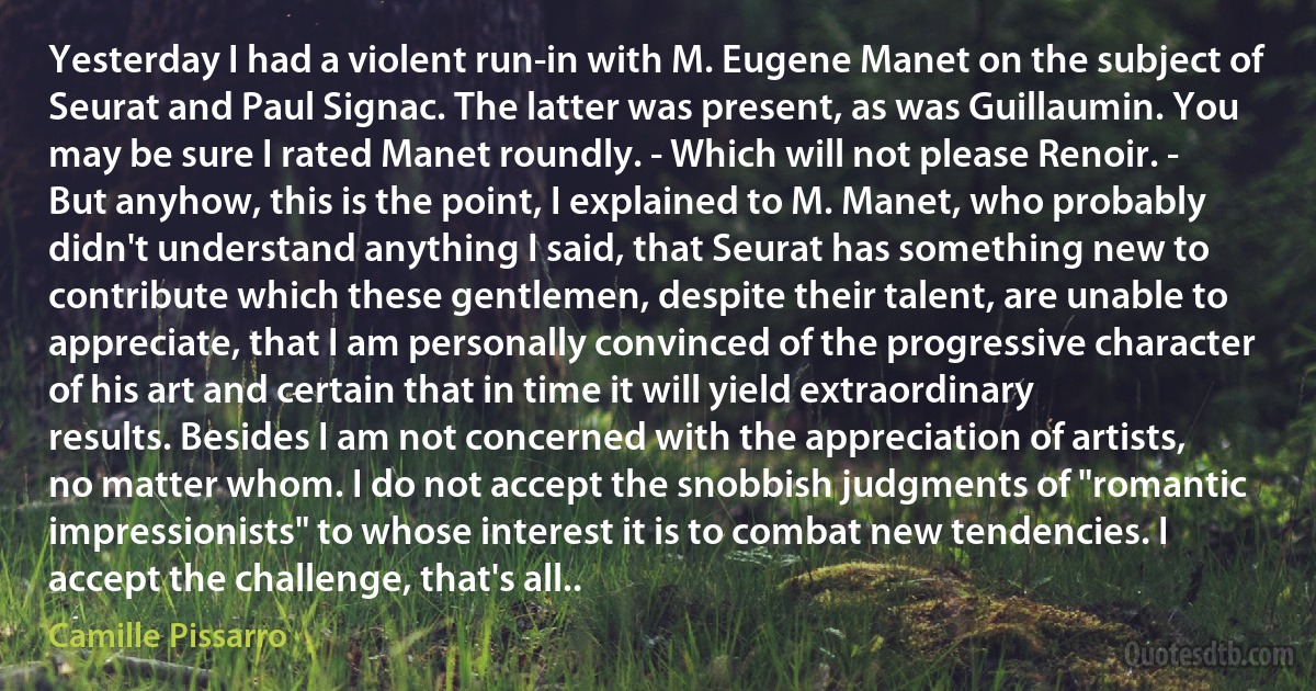 Yesterday I had a violent run-in with M. Eugene Manet on the subject of Seurat and Paul Signac. The latter was present, as was Guillaumin. You may be sure I rated Manet roundly. - Which will not please Renoir. - But anyhow, this is the point, I explained to M. Manet, who probably didn't understand anything I said, that Seurat has something new to contribute which these gentlemen, despite their talent, are unable to appreciate, that I am personally convinced of the progressive character of his art and certain that in time it will yield extraordinary results. Besides I am not concerned with the appreciation of artists, no matter whom. I do not accept the snobbish judgments of "romantic impressionists" to whose interest it is to combat new tendencies. I accept the challenge, that's all.. (Camille Pissarro)