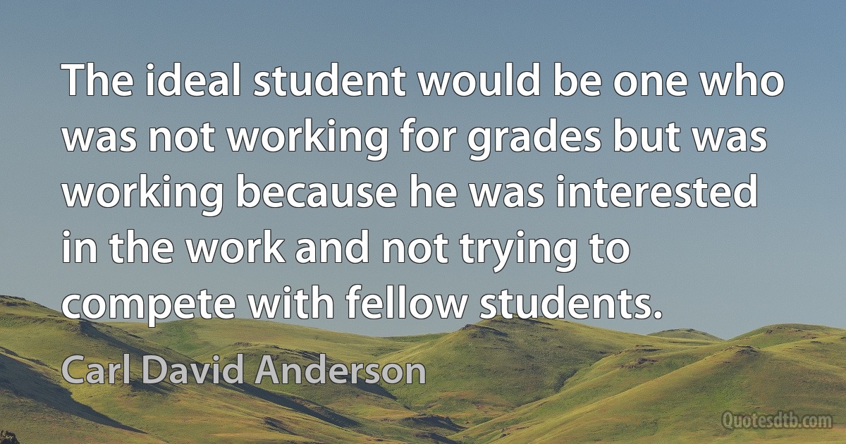 The ideal student would be one who was not working for grades but was working because he was interested in the work and not trying to compete with fellow students. (Carl David Anderson)