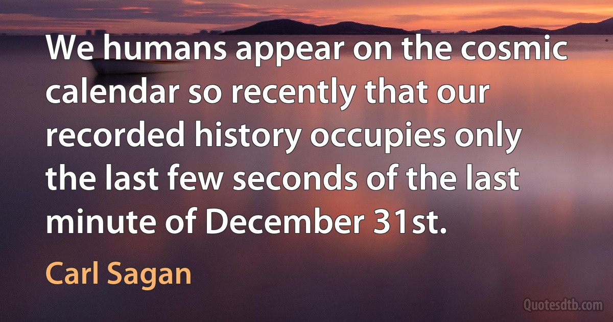 We humans appear on the cosmic calendar so recently that our recorded history occupies only the last few seconds of the last minute of December 31st. (Carl Sagan)