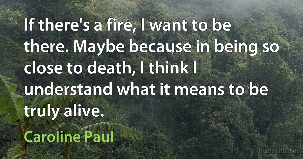 If there's a fire, I want to be there. Maybe because in being so close to death, I think I understand what it means to be truly alive. (Caroline Paul)