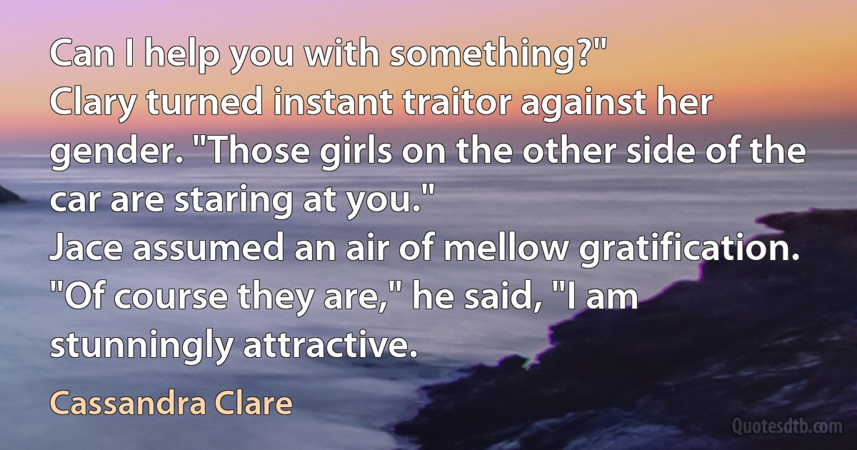 Can I help you with something?"
Clary turned instant traitor against her gender. "Those girls on the other side of the car are staring at you."
Jace assumed an air of mellow gratification. "Of course they are," he said, "I am stunningly attractive. (Cassandra Clare)