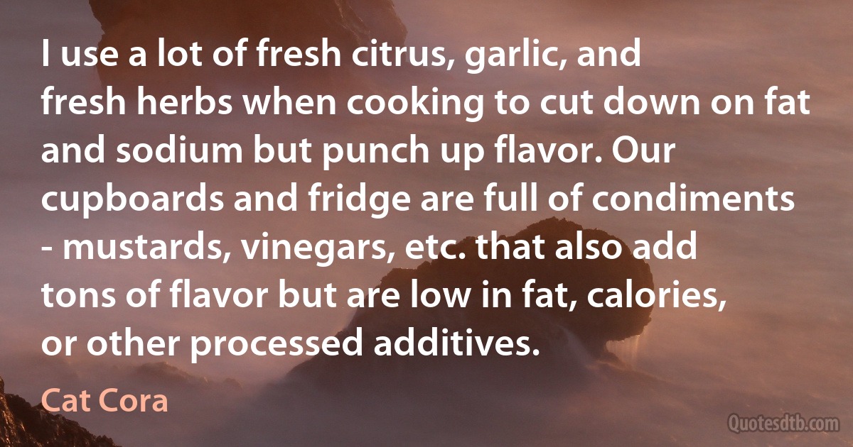 I use a lot of fresh citrus, garlic, and fresh herbs when cooking to cut down on fat and sodium but punch up flavor. Our cupboards and fridge are full of condiments - mustards, vinegars, etc. that also add tons of flavor but are low in fat, calories, or other processed additives. (Cat Cora)