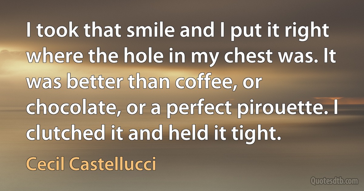 I took that smile and I put it right where the hole in my chest was. It was better than coffee, or chocolate, or a perfect pirouette. I clutched it and held it tight. (Cecil Castellucci)