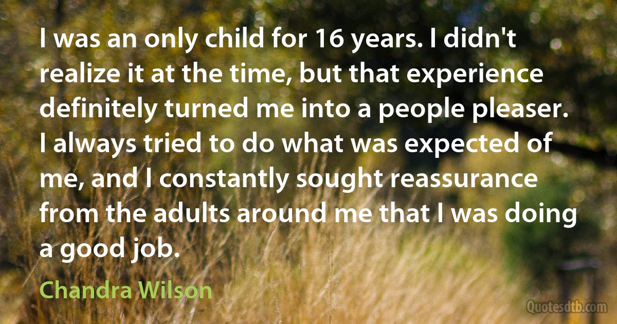 I was an only child for 16 years. I didn't realize it at the time, but that experience definitely turned me into a people pleaser. I always tried to do what was expected of me, and I constantly sought reassurance from the adults around me that I was doing a good job. (Chandra Wilson)