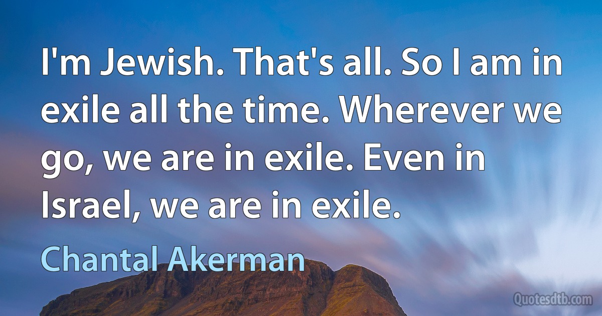 I'm Jewish. That's all. So I am in exile all the time. Wherever we go, we are in exile. Even in Israel, we are in exile. (Chantal Akerman)