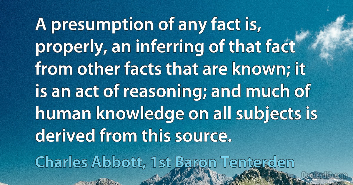 A presumption of any fact is, properly, an inferring of that fact from other facts that are known; it is an act of reasoning; and much of human knowledge on all subjects is derived from this source. (Charles Abbott, 1st Baron Tenterden)