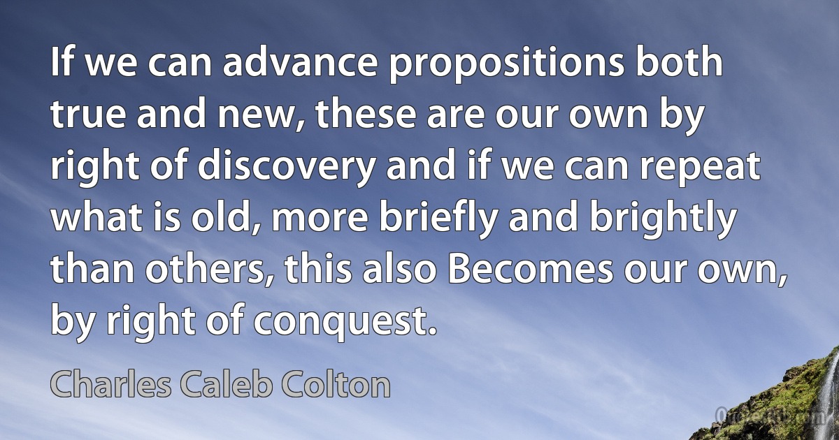 If we can advance propositions both true and new, these are our own by right of discovery and if we can repeat what is old, more briefly and brightly than others, this also Becomes our own, by right of conquest. (Charles Caleb Colton)