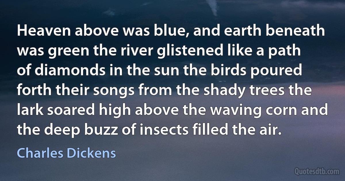 Heaven above was blue, and earth beneath was green the river glistened like a path of diamonds in the sun the birds poured forth their songs from the shady trees the lark soared high above the waving corn and the deep buzz of insects filled the air. (Charles Dickens)