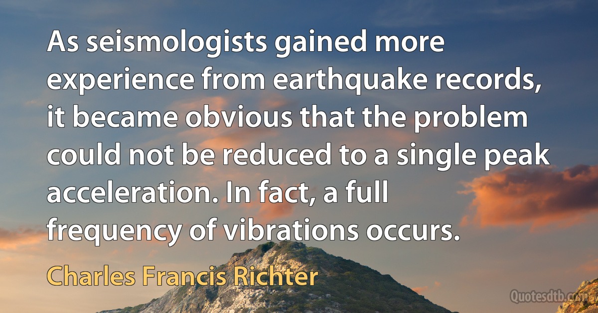 As seismologists gained more experience from earthquake records, it became obvious that the problem could not be reduced to a single peak acceleration. In fact, a full frequency of vibrations occurs. (Charles Francis Richter)