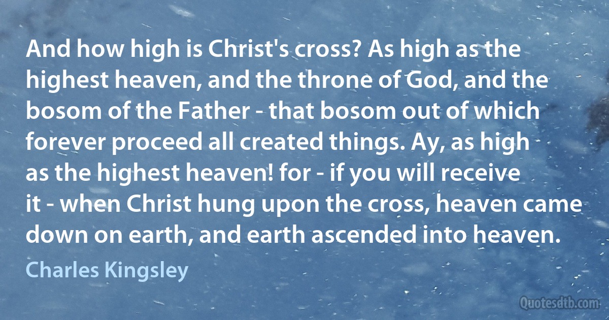 And how high is Christ's cross? As high as the highest heaven, and the throne of God, and the bosom of the Father - that bosom out of which forever proceed all created things. Ay, as high as the highest heaven! for - if you will receive it - when Christ hung upon the cross, heaven came down on earth, and earth ascended into heaven. (Charles Kingsley)