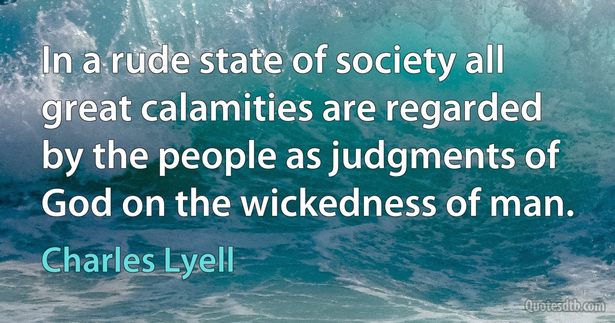 In a rude state of society all great calamities are regarded by the people as judgments of God on the wickedness of man. (Charles Lyell)