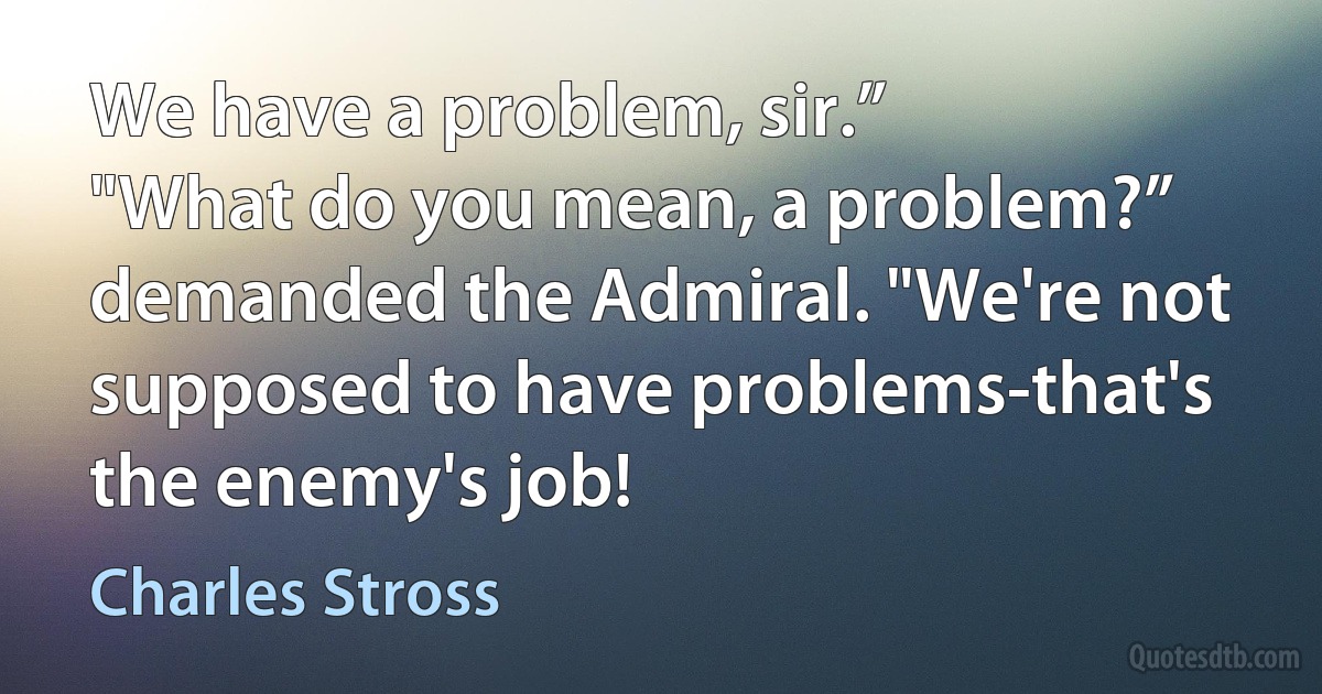 We have a problem, sir.”
"What do you mean, a problem?” demanded the Admiral. "We're not supposed to have problems-that's the enemy's job! (Charles Stross)