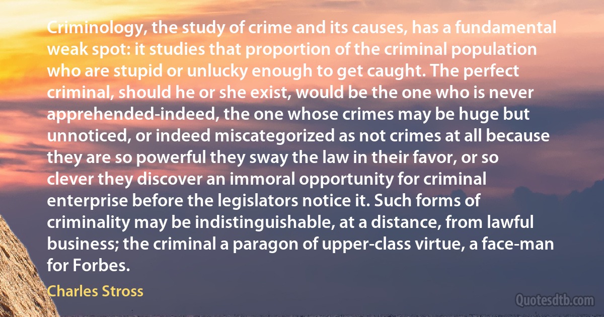 Criminology, the study of crime and its causes, has a fundamental weak spot: it studies that proportion of the criminal population who are stupid or unlucky enough to get caught. The perfect criminal, should he or she exist, would be the one who is never apprehended-indeed, the one whose crimes may be huge but unnoticed, or indeed miscategorized as not crimes at all because they are so powerful they sway the law in their favor, or so clever they discover an immoral opportunity for criminal enterprise before the legislators notice it. Such forms of criminality may be indistinguishable, at a distance, from lawful business; the criminal a paragon of upper-class virtue, a face-man for Forbes. (Charles Stross)