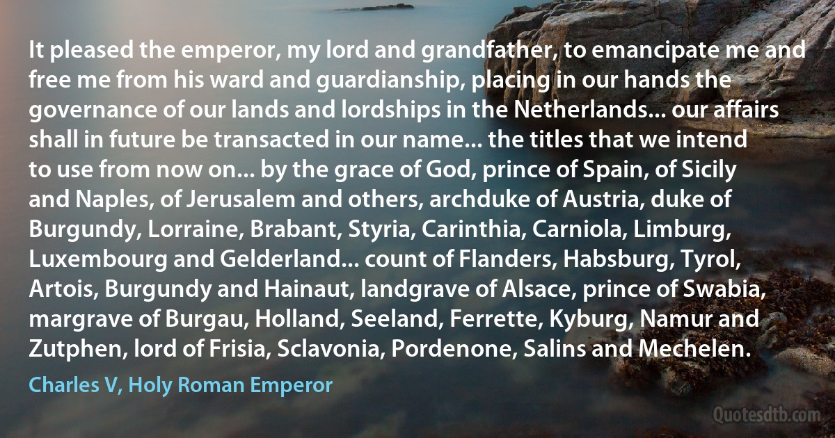 It pleased the emperor, my lord and grandfather, to emancipate me and free me from his ward and guardianship, placing in our hands the governance of our lands and lordships in the Netherlands... our affairs shall in future be transacted in our name... the titles that we intend to use from now on... by the grace of God, prince of Spain, of Sicily and Naples, of Jerusalem and others, archduke of Austria, duke of Burgundy, Lorraine, Brabant, Styria, Carinthia, Carniola, Limburg, Luxembourg and Gelderland... count of Flanders, Habsburg, Tyrol, Artois, Burgundy and Hainaut, landgrave of Alsace, prince of Swabia, margrave of Burgau, Holland, Seeland, Ferrette, Kyburg, Namur and Zutphen, lord of Frisia, Sclavonia, Pordenone, Salins and Mechelen. (Charles V, Holy Roman Emperor)