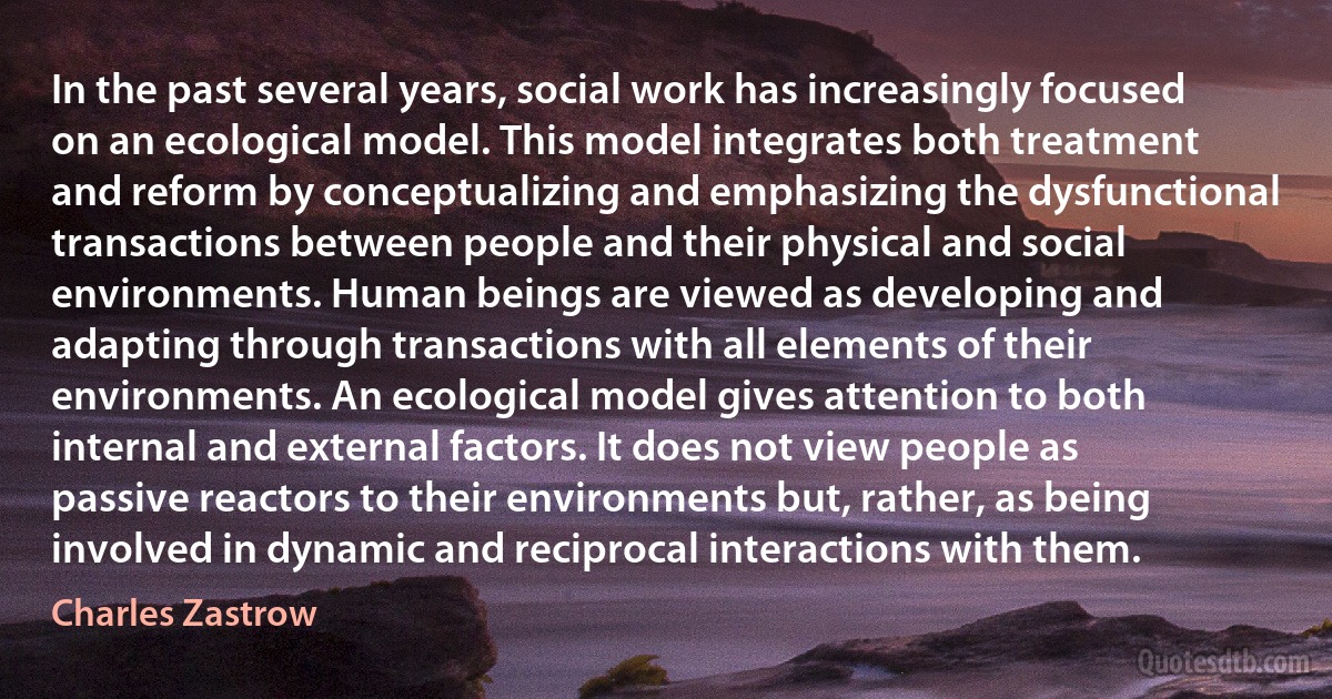 In the past several years, social work has increasingly focused on an ecological model. This model integrates both treatment and reform by conceptualizing and emphasizing the dysfunctional transactions between people and their physical and social environments. Human beings are viewed as developing and adapting through transactions with all elements of their environments. An ecological model gives attention to both internal and external factors. It does not view people as passive reactors to their environments but, rather, as being involved in dynamic and reciprocal interactions with them. (Charles Zastrow)