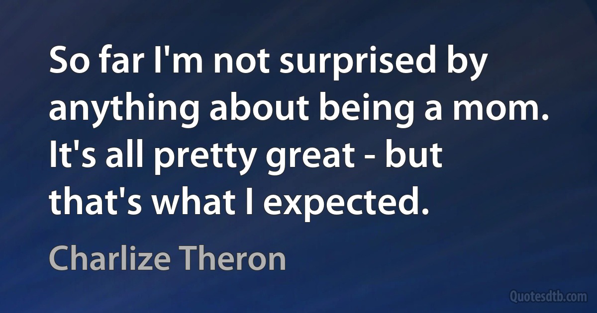 So far I'm not surprised by anything about being a mom. It's all pretty great - but that's what I expected. (Charlize Theron)