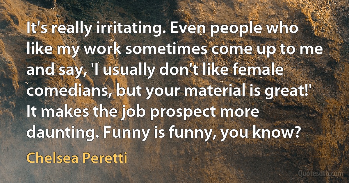 It's really irritating. Even people who like my work sometimes come up to me and say, 'I usually don't like female comedians, but your material is great!' It makes the job prospect more daunting. Funny is funny, you know? (Chelsea Peretti)